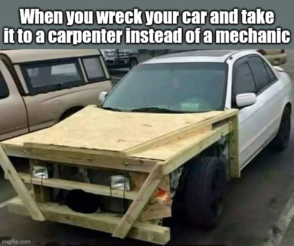 Just needs a little quarter paneling | When you wreck your car and take it to a carpenter instead of a mechanic | image tagged in car wreck,carpenter,mechanic,wood,hood | made w/ Imgflip meme maker