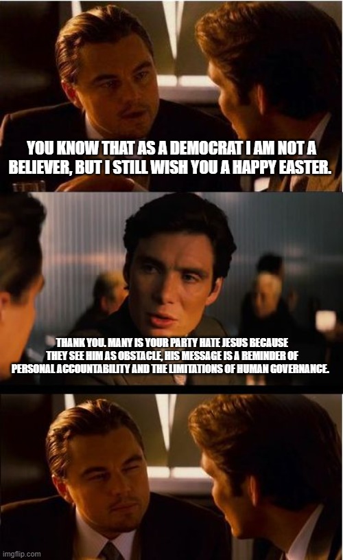 Happy Easter | You know that as a Democrat I am not a believer, but I still wish you a happy Easter. Thank you. Many is your party hate Jesus because they see him as obstacle, his message is a reminder of personal accountability and the limitations of human governance. | image tagged in memes,inception,happy easter,he is risen,stronger together,god bless america | made w/ Imgflip meme maker