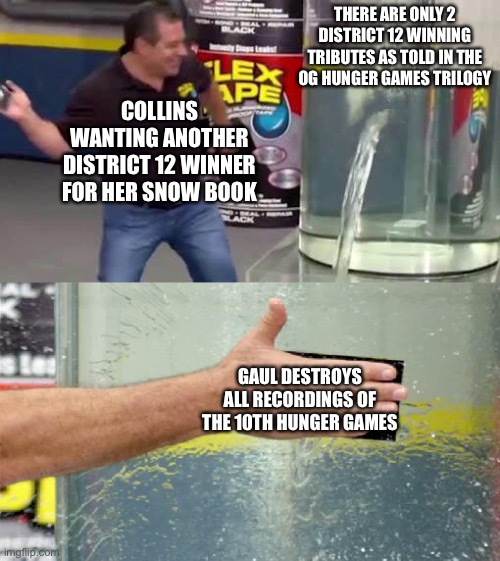 Flex Tape | There are only 2 district 12 winning tributes as told in the OG hunger games trilogy; Collins wanting another district 12 winner for her snow book; Gaul destroys all recordings of the 10th Hunger Games | image tagged in flex tape | made w/ Imgflip meme maker