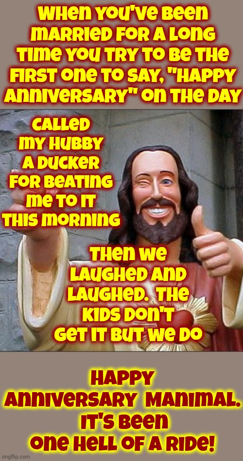 Happy Anniversary Manimal | When you've been married for a long time you try to be the first one to say, "Happy Anniversary" on the day; Called my hubby a ducker for beating me to it this morning; Then we laughed and laughed.  The kids don't get it but we do; Happy Anniversary  Manimal.  It's been one hell of a ride! | image tagged in memes,buddy christ,happy anniversary,thoroughly modern marriage,commitment,it's been 3000 years | made w/ Imgflip meme maker