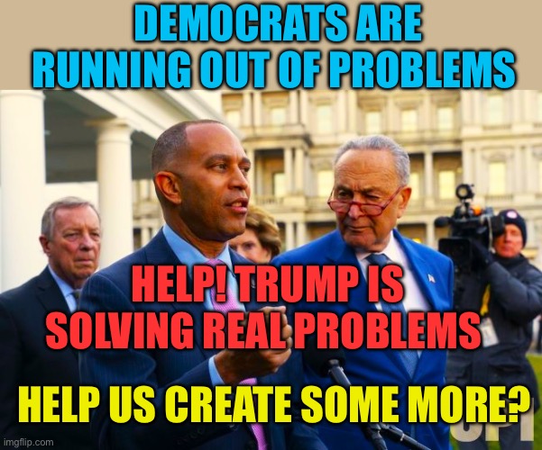Democrat’s problem, running out of problems. | Democrats are running out of problems; Help! Trump is solving real problems; Help us create some more? | image tagged in dick durbin hakeem jeffries and chuck schumer,democrats,democratic socialism,chuck schumer | made w/ Imgflip meme maker