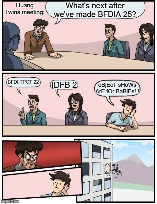 D'oh... forgot this stream doesn't allow anonymous posts. Edit: There. I fixed it. It should work now. | Huang Twins meeting:; What's next after we've made BFDIA 25? BFDI:TPOT 22; IDFB 2; oBjEcT sHoWs ArE fOr BaBiEs!.! | image tagged in memes,boardroom meeting suggestion,bfdi,tpot | made w/ Imgflip meme maker