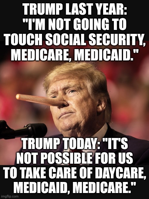 Whatever it takes to get elected vs. Whatever it takes to get himself rich | TRUMP LAST YEAR: "I'M NOT GOING TO TOUCH SOCIAL SECURITY, MEDICARE, MEDICAID."; TRUMP TODAY: "IT'S NOT POSSIBLE FOR US TO TAKE CARE OF DAYCARE, MEDICAID, MEDICARE." | image tagged in trump pinocchii,donald trump,trump unfit unqualified dangerous,donald trump the clown,trump impeachment | made w/ Imgflip meme maker