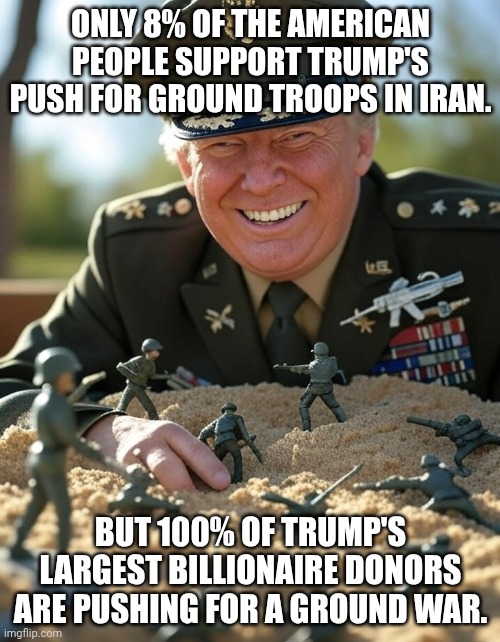 Dementia Donnie leading the charge (from a distance) with your sons and daughters and neighbors | Only 8% of the American people support Trump's push for ground troops in Iran. But 100% of Trump's largest billionaire donors are pushing for a ground war. | image tagged in general donald trump playing sandbox toy army soldier,iran,trump unfit unqualified dangerous,billionaire,impeach trump | made w/ Imgflip meme maker