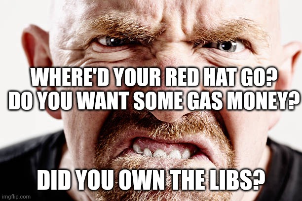 30% approval rating and dropping | Where'd your red hat go?
Do you want some gas money? Did you own the libs? | image tagged in ugly old republican guy angry at nothing all the time,donald trump,trump unfit unqualified dangerous,impeach trump,gas prices | made w/ Imgflip meme maker