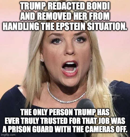 A tip of the hat to SNL | trump redacted Bondi and removed her from handling the Epstein situation. the only person trump has ever truly trusted for that job was a prison guard with the cameras off. | image tagged in pam bondi mouth wide open trump sucks,jeffrey epstein,epstein files,donald trump,trump unfit unqualified dangerous | made w/ Imgflip meme maker