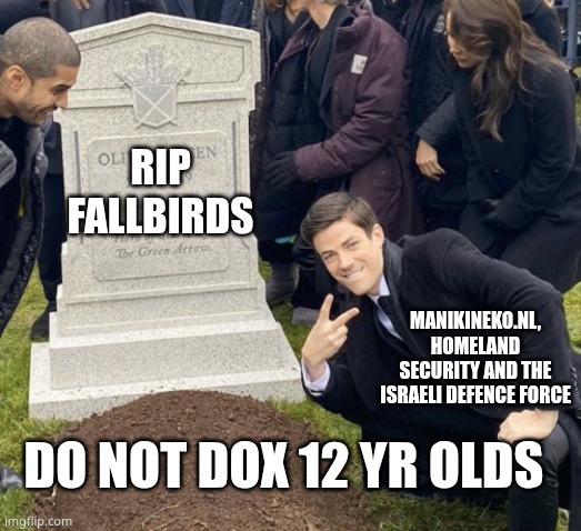 RIP pissbird stay dead | rip
fallbirds; manikineko.nl, Homeland security and the Israeli Defence force; Do not dox 12 yr olds | image tagged in grant gustin over grave cropped headstone rip tombstone | made w/ Imgflip meme maker