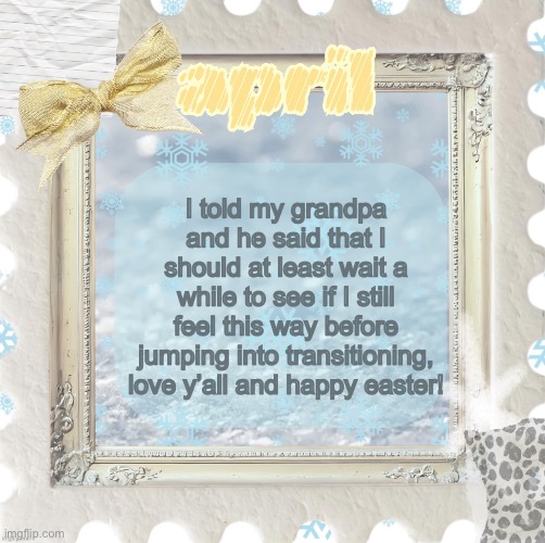 In relation to me being trans | I told my grandpa and he said that I should at least wait a while to see if I still feel this way before jumping into transitioning, love y’all and happy easter! | image tagged in april s template made by shira | made w/ Imgflip meme maker