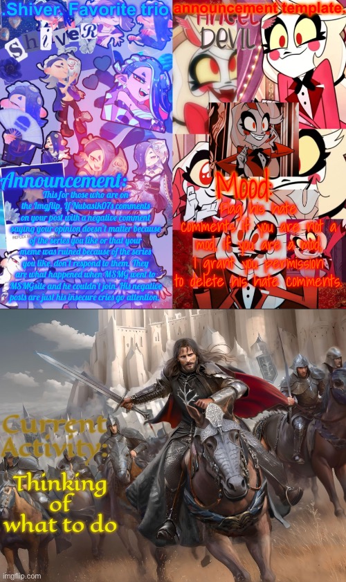 After this post, don’t post about him if he tries to cause drama | This for those who are on the Imgflip. If Nubasik07s comments on your post with a negative comment saying your opinion doesn’t matter because of the series you like or that your meme was ruined because of the series you like, don’t respond to them. They are what happened when MSMG went to MSMGsite and he couldn’t join. His negative posts are just his insecure cries go attention. Flag his hate comments if you are not a mod, if you are a mod, I grant you permission to delete his hate comments. Thinking of what to do | image tagged in shiver favorite trio announcement temp | made w/ Imgflip meme maker