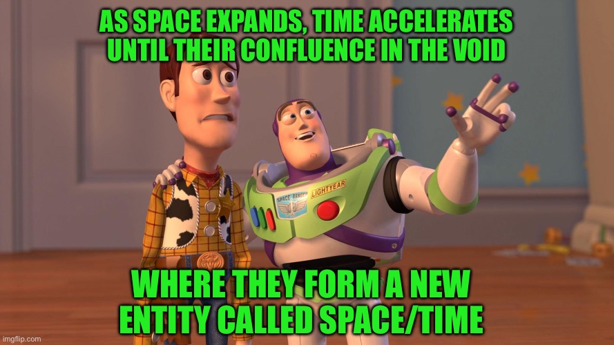 Woody and Buzz Lightyear Everywhere Widescreen | As space expands, time accelerates until their confluence in the void; Where they form a new entity called space/time | image tagged in woody and buzz lightyear everywhere widescreen | made w/ Imgflip meme maker