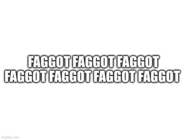 FAGGOT FAGGOT FAGGOT FAGGOT FAGGOT FAGGOT FAGGOT | made w/ Imgflip meme maker