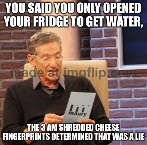 YOU SAID YOU ONLY OPENED YOUR FRIDGE TO GET WATER, THE 3 AM SHREDDED CHEESE FINGERPRINTS DETERMINED THAT WAS A LIE | YOU SAID YOU ONLY OPENED YOUR FRIDGE TO GET WATER, THE 3 AM SHREDDED CHEESE FINGERPRINTS DETERMINED THAT WAS A LIE | image tagged in memes,maury lie detector,fridge,water,food,3am | made w/ Imgflip meme maker