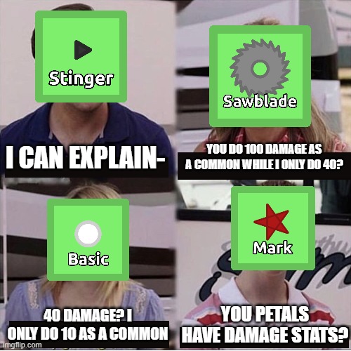 Florr.io petal logic | YOU DO 100 DAMAGE AS A COMMON WHILE I ONLY DO 40? I CAN EXPLAIN-; 40 DAMAGE? I ONLY DO 10 AS A COMMON; YOU PETALS HAVE DAMAGE STATS? | image tagged in memes,florr io,io games,you guys are getting paid | made w/ Imgflip meme maker