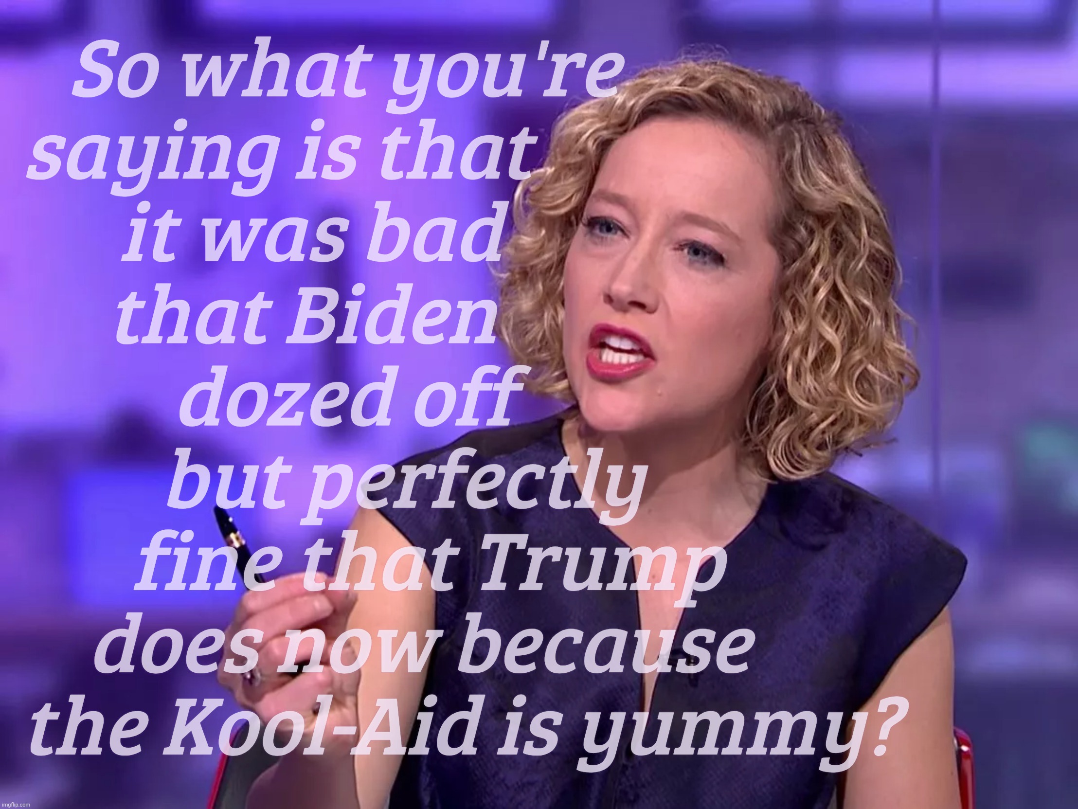 Cathy Newman | So what you're              
saying is that                      
it was bad                  
that Biden                   
dozed off              
but perfectly       
fine that Trump    
does now because     
the Kool-Aid is yummy? | image tagged in cathy newman | made w/ Imgflip meme maker