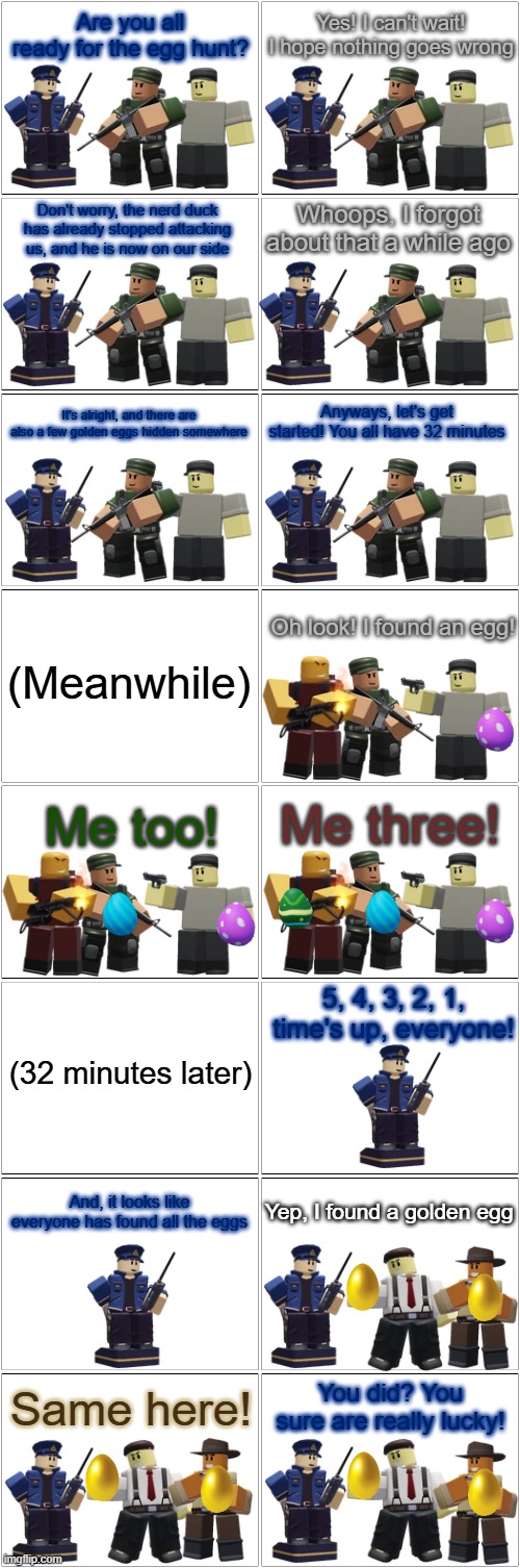 Tower Defense Simulator Comic - The Hunt for the Golden Eggs | Are you all ready for the egg hunt? Yes! I can't wait! I hope nothing goes wrong; Don't worry, the nerd duck has already stopped attacking us, and he is now on our side; Whoops, I forgot about that a while ago; Anyways, let's get started! You all have 32 minutes; It's alright, and there are also a few golden eggs hidden somewhere; Oh look! I found an egg! (Meanwhile); Me three! Me too! 5, 4, 3, 2, 1, time's up, everyone! (32 minutes later); And, it looks like everyone has found all the eggs; Yep, I found a golden egg; You did? You sure are really lucky! Same here! | image tagged in blank comic panel 2x8,tds,tower defense simulator,easter | made w/ Imgflip meme maker