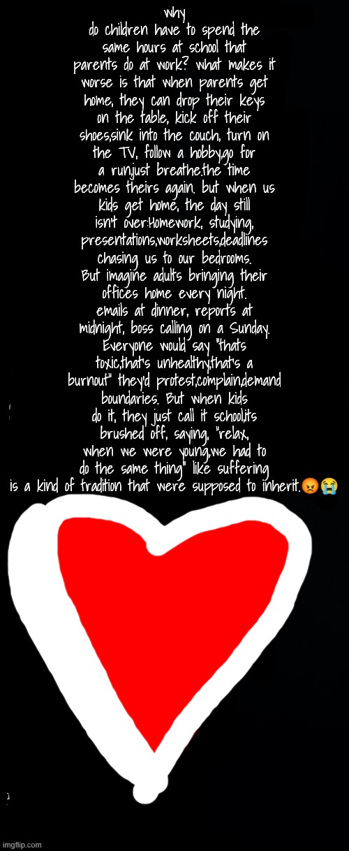 long black template | why do children have to spend the same hours at school that parents do at work? what makes it worse is that when parents get home, they can drop their keys on the table, kick off their shoes,sink into the couch, turn on the TV, follow a hobby,go for a run,just breathe.the time becomes theirs again. but when us kids get home, the day still isn't over:Homework, studying, presentations,worksheets,deadlines chasing us to our bedrooms. But imagine adults bringing their offices home every night. emails at dinner, reports at midnight, boss calling on a Sunday. Everyone would say "thats toxic,that's unhealthy,that's a burnout" they'd protest,complain,demand boundaries. But when kids do it, they just call it school,its brushed off, saying, "relax, when we were young,we had to do the same thing" like suffering is a kind of tradition that were supposed to inherit.😡😭 | image tagged in long black template | made w/ Imgflip meme maker