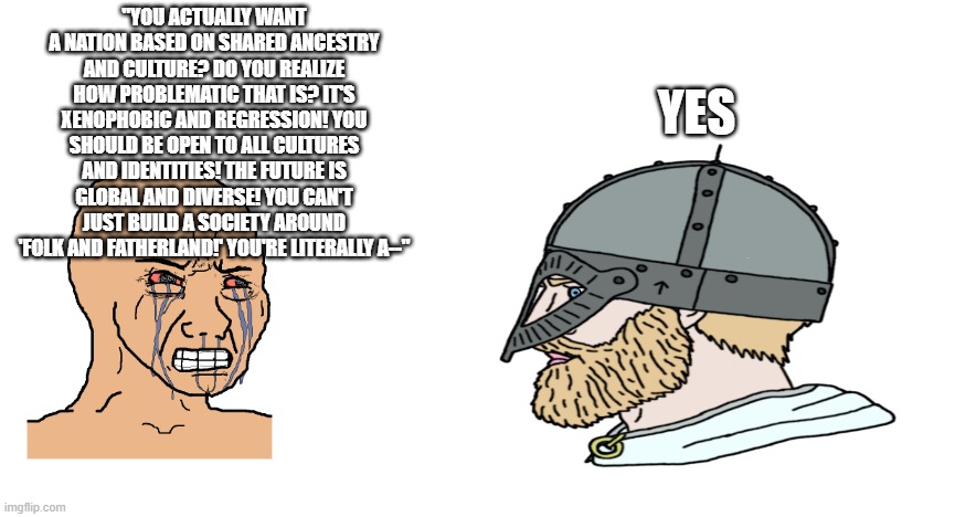 Pagan chad vs Christ cuck 4 | "You actually want a nation based on shared ancestry and culture? Do you realize how problematic that is? It's xenophobic and regression! You should be open to all cultures and identities! the future is global and diverse! You can't just build a society around 'Folk and fatherland!' You're literally a--"; YEs | image tagged in based | made w/ Imgflip meme maker