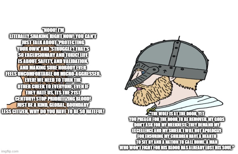 Pagan chad vs Christ cuck 5 | "NOOO! I'm literally shaking right now! you can't just talk about 'protecting your own' and 'struggle'! that's so exclusionary and toxic! life is about safety, and validation, and making sure nobody ever feels uncomfortable or micro-aggressed, ever! we need to turn the other cheek to everyone, even if they hate us, its the 21st century! stop prioritizing blood! just be a kind, global, boundary less citizen, why do you have to be so hateful! "The wolf is at the door, yet you preach for the door to be removed. My gods don't ask for my meekness; they demand my excellence and my shield. I will not apologize for ensuring my children have a hearth to sit by and a nation to call home. A man who won't fight for his blood has already lost his soul." | image tagged in based | made w/ Imgflip meme maker