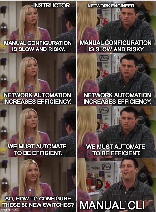 Phoebe Joey | Network Engineer; Instructor; Manual configuration 
is slow and risky. Manual configuration 
is slow and risky. Network automation increases efficiency. Network automation increases efficiency. We must automate 
to be efficient. We must automate 
to be efficient. So, how to configure these 50 new switches? manual CLI | image tagged in phoebe joey | made w/ Imgflip meme maker