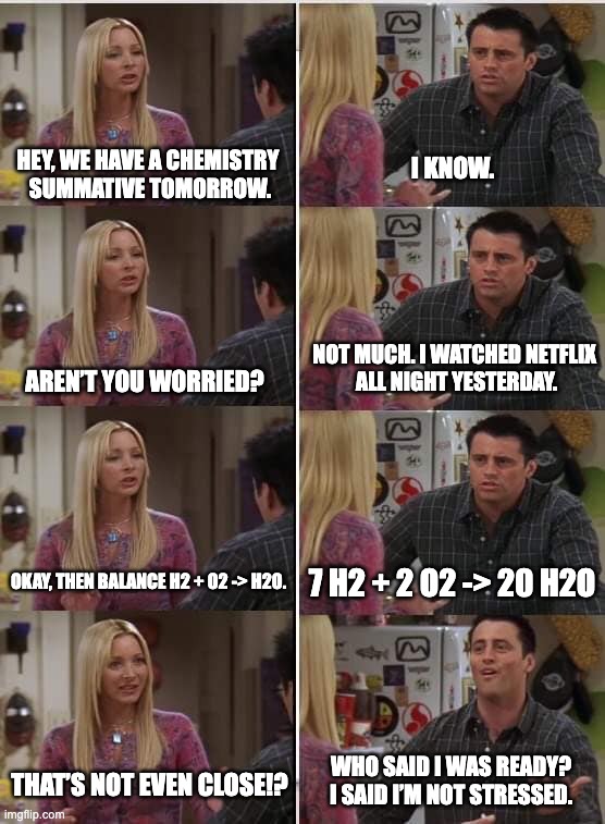 AP Psych IG Post | Hey, we have a Chemistry 
summative tomorrow. I know. Not much. I watched Netflix 
all night yesterday. Aren’t you worried? Okay, then balance H2 + O2 -> H2O. 7 H2 + 2 O2 -> 20 H2O; Who said I was ready?
I said I’m not stressed. That’s not even close!? | image tagged in school | made w/ Imgflip meme maker