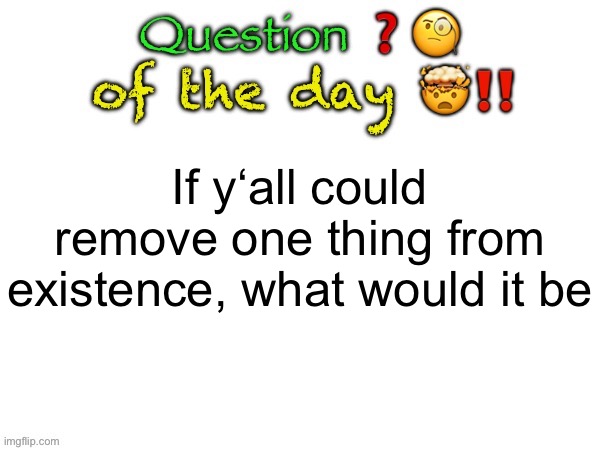 Question of the day | If y‘all could remove one thing from existence, what would it be | image tagged in question of the day | made w/ Imgflip meme maker