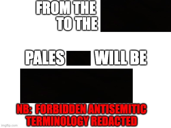 Blank White Template | from the              
to the; Pales          will be; nb:  Forbidden Antisemitic
terminology redacted | image tagged in blank white template | made w/ Imgflip meme maker