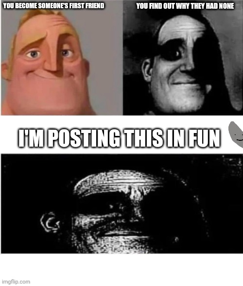 . | You find out why they had none; You become someone's first friend; I'm posting this in fun | image tagged in traumatized mr incredible 3 parts | made w/ Imgflip meme maker