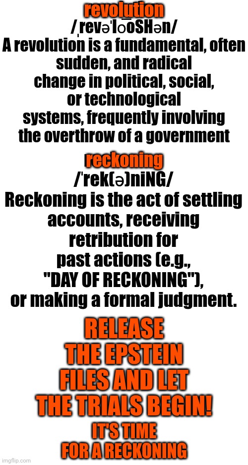 Make Them Pay 4 EVERY Atrosity They've EVER Committed Against Humanity & Make It ALL Public. We Deserve 2 Know The Whole Truth! | revolution
/ˌrevəˈlo͞oSHən/
A revolution is a fundamental, often sudden, and radical change in political, social, or technological systems, frequently involving the overthrow of a government; revolution; reckoning
/ˈrek(ə)niNG/
Reckoning is the act of settling accounts, receiving retribution for past actions (e.g., "DAY OF RECKONING"), or making a formal judgment. reckoning; release the epstein files and let the trials begin! It's time for a reckoning | image tagged in memes,impeach trump,release the epstein files,lock them all up,satanists,maga | made w/ Imgflip meme maker
