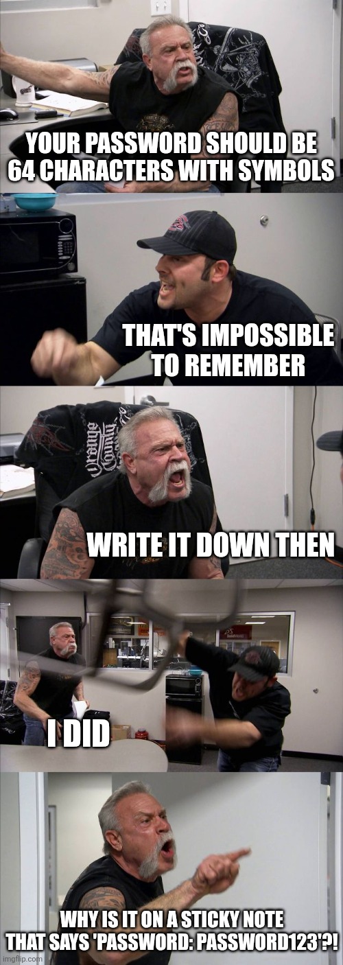I feel this, lol | YOUR PASSWORD SHOULD BE 64 CHARACTERS WITH SYMBOLS; THAT'S IMPOSSIBLE TO REMEMBER; WRITE IT DOWN THEN; I DID; WHY IS IT ON A STICKY NOTE THAT SAYS 'PASSWORD: PASSWORD123'?! | image tagged in memes,american chopper argument | made w/ Imgflip meme maker