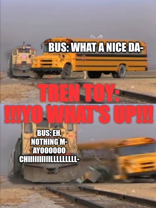 !!!YO WHAT'S UP!!! | Bus: what a nice da-; Tren toy: !!!YO WHAT'S UP!!! Bus: Eh, nothing m- AYOOOOOO CHIIIIIIIIIILLLLLLLLL- | image tagged in train crashes bus | made w/ Imgflip meme maker