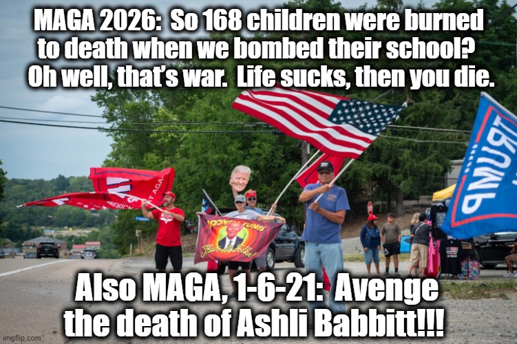 MAGA on Genocide | MAGA 2026:  So 168 children were burned to death when we bombed their school?   Oh well, that’s war.  Life sucks, then you die. Also MAGA, 1-6-21:  Avenge the death of Ashli Babbitt!!! | image tagged in maga,nevertrump meme,donald trump memes,donald trump you're fired,trump is a moron,right wing | made w/ Imgflip meme maker