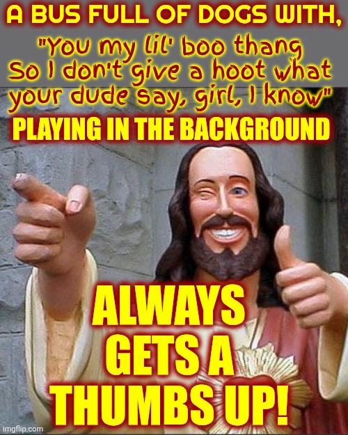 Get On The Doggie Bus | A bus full of dogs with, "You my lil' boo thang
So I don't give a hoot what your dude say, girl, I know"; playing in the background; always gets a thumbs up! | image tagged in memes,buddy christ,dogs,puppies,doggy,thumbs up | made w/ Imgflip meme maker