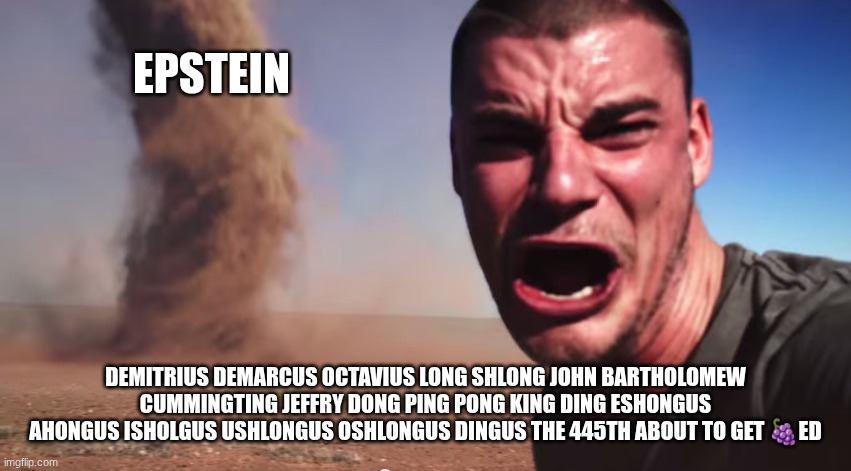 Here it comes | Epstein; Demitrius demarcus octavius long shlong John Bartholomew cummingting jeffry dong ping pong king ding eshongus ahongus isholgus ushlongus oshlongus dingus the 445th about to get 🍇ed | image tagged in here it comes | made w/ Imgflip meme maker