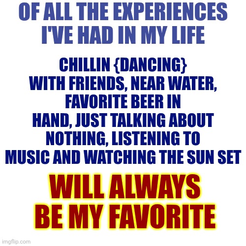 Favorite Things | Of all the experiences I've had in my life; Chillin {dancing} with friends, near water, favorite beer in hand, just talking about nothing, listening to music and watching the sun set; will always be my favorite | image tagged in memes,memories,good times,friends,conversation,peace on earth | made w/ Imgflip meme maker