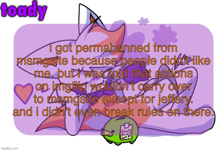 i even tried improving myself so i wouldn’t be banned, turned out improving might have been a waste of time | i got permabanned from msmgsite because people didn’t like me. but i was told that actions on imgflip wouldn’t carry over to msmgsite except for jeffery. and i didn’t even break rules on there. | image tagged in toady lolbit temp | made w/ Imgflip meme maker