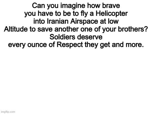 100% | Can you imagine how brave you have to be to fly a Helicopter into Iranian Airspace at low Altitude to save another one of your brothers?
Soldiers deserve every ounce of Respect they get and more. | image tagged in memes,funny,soldier,politics,political meme | made w/ Imgflip meme maker