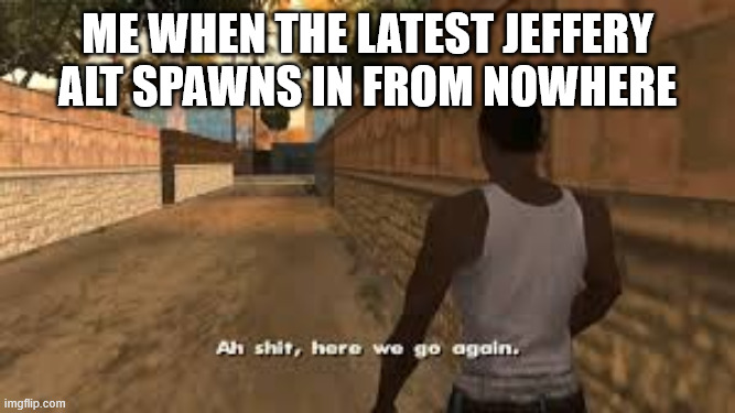 Jeffrey is at it again after a short hiatus, already banned him because prime General is coming back | me when the latest jeffery alt spawns in from nowhere | image tagged in ah shit here we go again | made w/ Imgflip meme maker