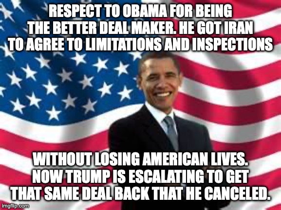 All this cost to get Obama's name taken off of the US-Iran agreement and put his name on it. | respect to Obama for being the better deal maker. he got iran to agree to limitations and inspections; without losing american lives. now trump is escalating to get that same deal back that he canceled. | image tagged in obama,donald trump,iran,trump unfit unqualified dangerous,impeach trump | made w/ Imgflip meme maker