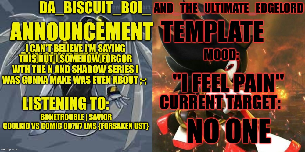 I can't believe this has happened ;-; | I can't believe i'm saying this but I somehow forgor wth the N and shadow series I was gonna make was even about ;-;; "I feel pain"; BONETROUBLE | Savior C00lkid vs Comic 007N7 LMS {Forsaken UST}; No one | image tagged in da_biscuit_boi_and_the_ultimate_edgelord announcement template,murder drones,shadow the hedgehog,series | made w/ Imgflip meme maker