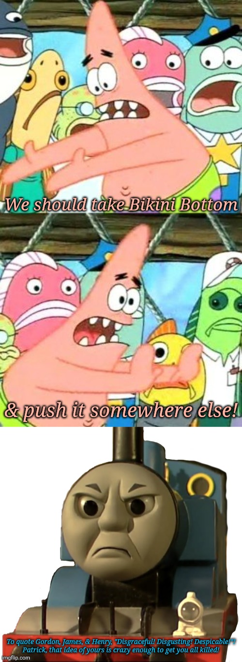 We should take Bikini Bottom; & push it somewhere else! To quote Gordon, James, & Henry, "Disgraceful! Disgusting! Despicable!"!
Patrick, that idea of yours is crazy enough to get you all killed! | image tagged in memes,put it somewhere else patrick,who made thomas the tank engine angry | made w/ Imgflip meme maker