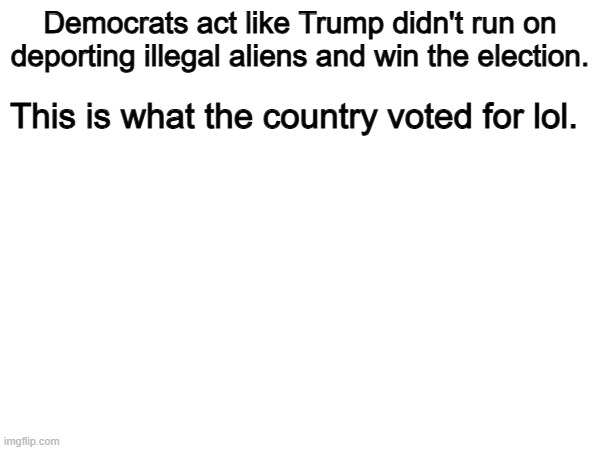 Exactly. | Democrats act like Trump didn't run on deporting illegal aliens and win the election. This is what the country voted for lol. | image tagged in memes,funny,democrats,politics,political meme,conservatives | made w/ Imgflip meme maker