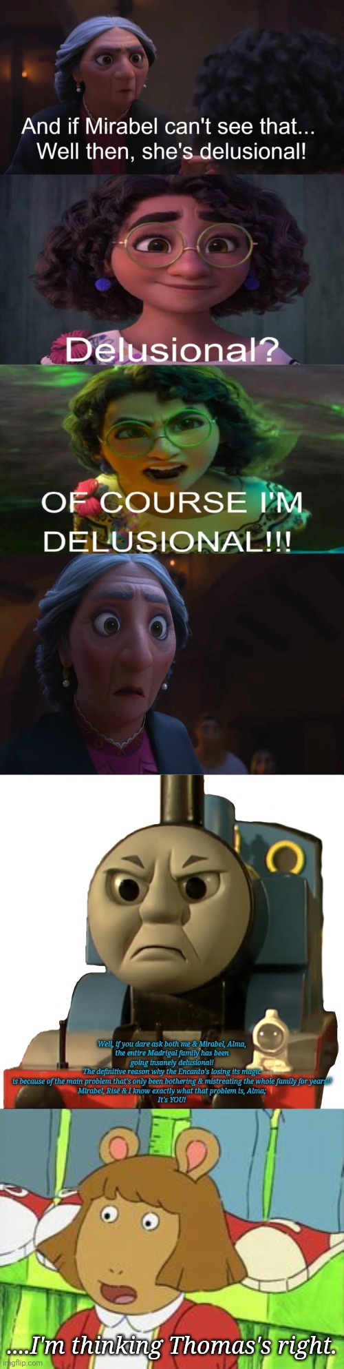 Well, if you dare ask both me & Mirabel, Alma,
the entire Madrigal family has been going insanely delusional!
The definitive reason why the Encanto's losing its magic
is because of the main problem that's only been bothering & mistreating the whole family for years!!
Mirabel, Risë & I know exactly what that problem is, Alma;
It's YOU! ....I'm thinking Thomas's right. | image tagged in don't call mirabel delusional,who made thomas the tank engine angry,dw looking surprised | made w/ Imgflip meme maker