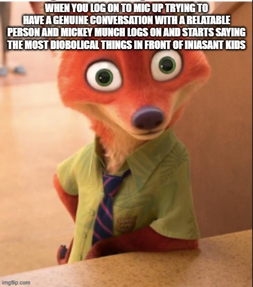 nick wilde big eyes | when you log on to mic up trying to have a genuine conversation with a relatable person and Mickey Munch logs on and starts saying the most diobolical things in front of iniasant kids | image tagged in nick wilde big eyes | made w/ Imgflip meme maker