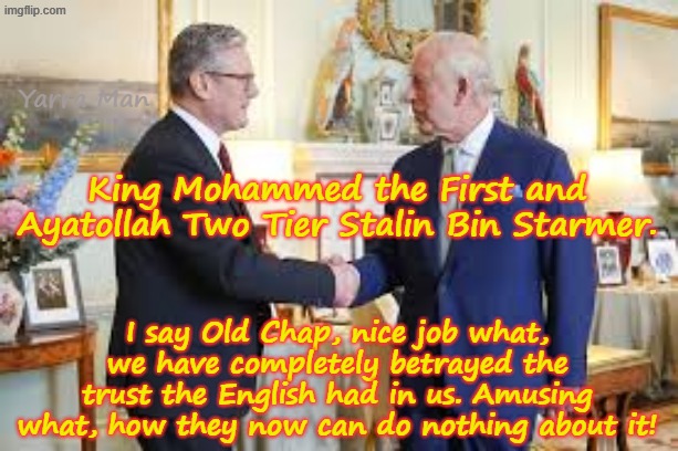 I say Old Chap, nice job what, between us we have completely betrayed the trust the English fools put in us! | Yarra Man; King Mohammed the First and Ayatollah Two Tier Stalin Bin Starmer. I say Old Chap, nice job what, we have completely betrayed the trust the English had in us. Amusing what, how they now can do nothing about it! | image tagged in king mohammed charles,ayatollah two tier stalin bin starmer,united islamic kingdom,traitors betrayed,quisling,uik | made w/ Imgflip meme maker