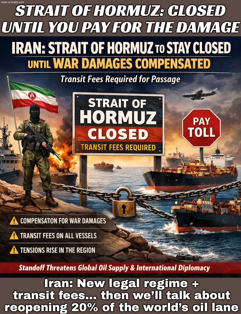When your “negotiation” is holding 20% of the world’s oil shipments hostage | STRAIT OF HORMUZ: CLOSED UNTIL YOU PAY FOR THE DAMAGE; Iran: New legal regime + transit fees… then we’ll talk about reopening 20% of the world’s oil lane | image tagged in iran war crisis,war,donald trump,iran,oil,world war 3 | made w/ Imgflip meme maker