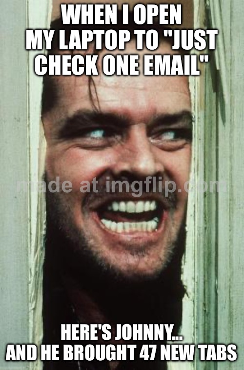 WHEN I OPEN MY LAPTOP TO "JUST CHECK ONE EMAIL"; HERE'S JOHNNY... AND HE BROUGHT 47 NEW TABS | WHEN I OPEN MY LAPTOP TO "JUST CHECK ONE EMAIL"; HERE'S JOHNNY... AND HE BROUGHT 47 NEW TABS | image tagged in memes,here's johnny,browser history,browser,email,the shining | made w/ Imgflip meme maker