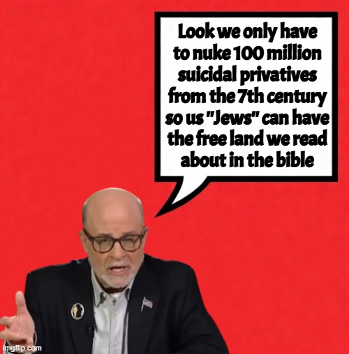 It's coming. | Look we only have
to nuke 100 million
suicidal privatives
from the 7th century
so us ''Jews'' can have
the free land we read
about in the bible | image tagged in mark levin,trump,jews,israel,islam,genocide | made w/ Imgflip meme maker