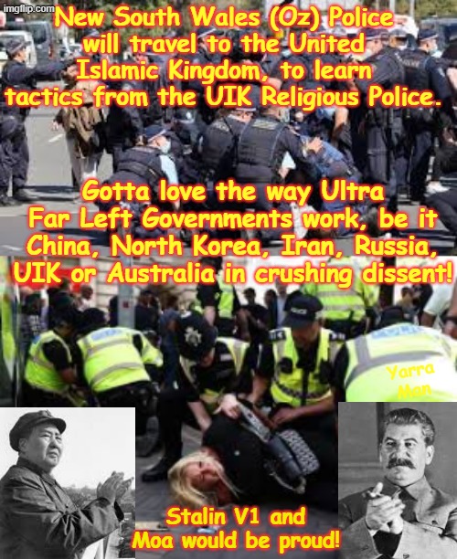 New South Wales has joined with a rather select group of Ultra Far Left Governments in crushing dissent! | New South Wales (Oz) Police will travel to the United Islamic Kingdom, to learn tactics from the UIK Religious Police. Gotta love the way Ultra Far Left Governments work, be it China, North Korea, Iran, Russia, UIK or Australia in crushing dissent! Yarra Man; Stalin V1 and Moa would be proud! | image tagged in china russia,north korea iran uik australia,authoritarian censorship,autocratic dictatorial,despotic oppressive,police state | made w/ Imgflip meme maker