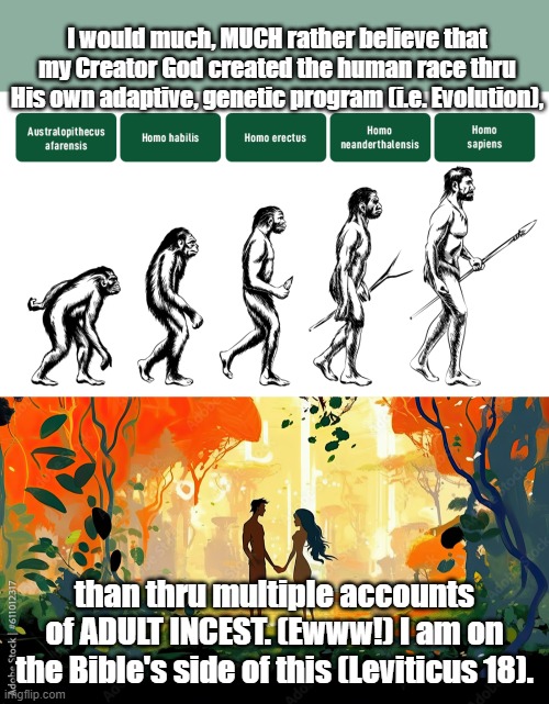 The Human Race | I would much, MUCH rather believe that my Creator God created the human race thru His own adaptive, genetic program (i.e. Evolution), than thru multiple accounts of ADULT INCEST. (Ewww!) I am on the Bible's side of this (Leviticus 18). | image tagged in evolution,holy bible,adam and eve | made w/ Imgflip meme maker