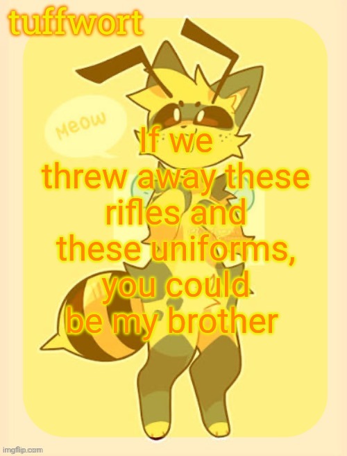 ough i love femboy dih | If we threw away these rifles and these uniforms, you could be my brother | image tagged in tuffwort s beecat template | made w/ Imgflip meme maker
